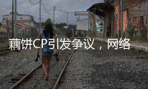 藕餅CP引發(fā)爭議，網(wǎng)絡(luò)熱議背后的情感投資與道德倫理挑戰(zhàn)