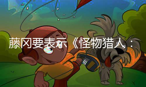 藤岡要表示《怪物獵人：荒野》有意探討“什么是獵人？”這一重要問題