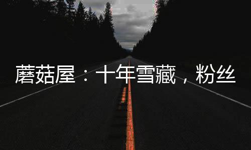 蘑菇屋：十年雪藏，粉絲成年了！