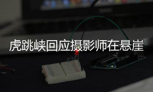 虎跳峽回應(yīng)攝影師在懸崖石縫中拍照，安全與挑戰(zhàn)并存的藝術(shù)瞬間捕捉