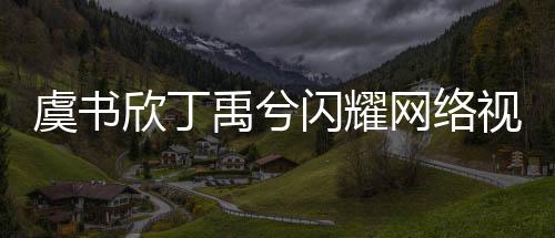 虞書欣丁禹兮閃耀網(wǎng)絡(luò)視聽盛典，共舞寄明月引爆全場