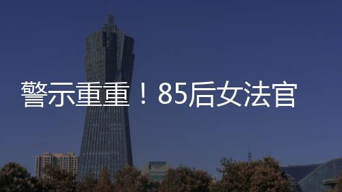 警示重重！85后女法官被開(kāi)除公職，知法犯法事件深度剖析