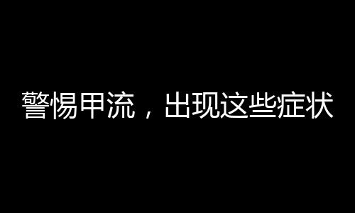 警惕甲流，出現(xiàn)這些癥狀，不容忽視