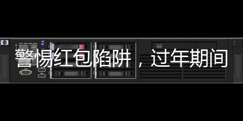 警惕紅包陷阱，過年期間務(wù)必謹慎應(yīng)對！