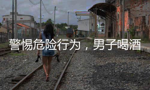 警惕危險行為，男子喝酒前吃藥導(dǎo)致緊急搶救