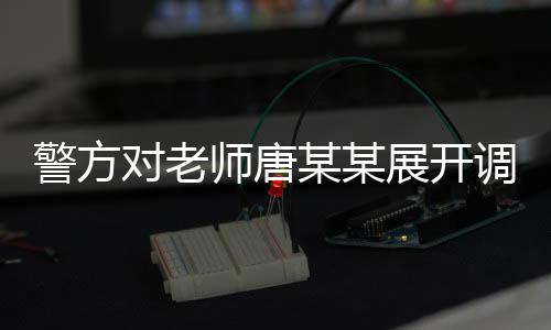 警方對老師唐某某展開調(diào)查，事件背景、進(jìn)展及影響