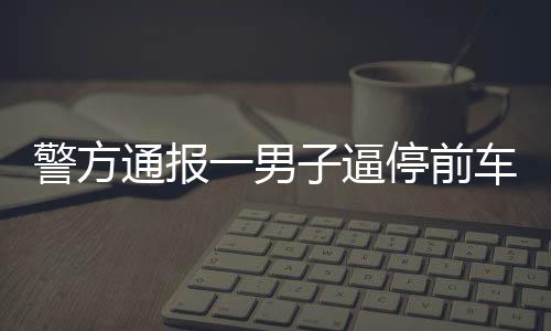 警方通報一男子逼停前車并毆打乘客事件，行為惡劣，法律嚴懲不貸