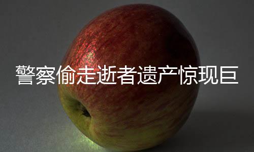 警察偷走逝者遺產(chǎn)驚現(xiàn)巨額財產(chǎn)內(nèi)幕揭秘
