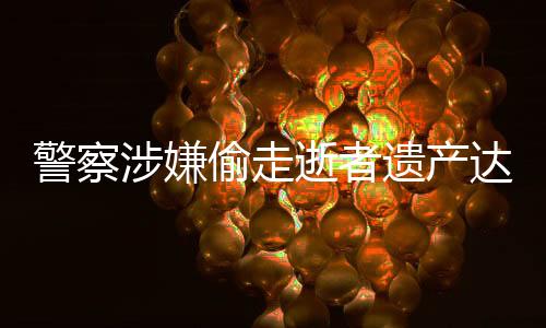警察涉嫌偷走逝者遺產(chǎn)達三千萬元，社會正義亟待加強維護