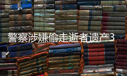 警察涉嫌偷走逝者遺產(chǎn)3000萬，引發(fā)社會廣泛關注