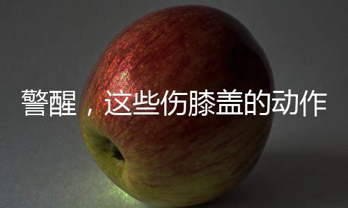 警醒，這些傷膝蓋的動作有人正在做