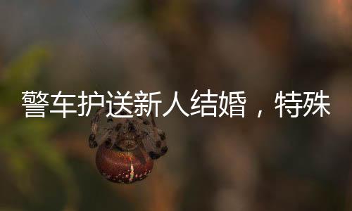 警車護(hù)送新人結(jié)婚，特殊的婚禮儀式彰顯和諧公安氛圍