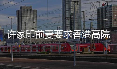 許家印前妻要求香港高院澄清禁制令，詳細(xì)解讀及后續(xù)關(guān)注