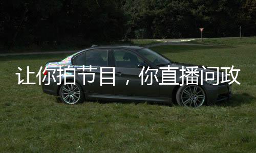 讓你拍節(jié)目，你直播問(wèn)政領(lǐng)導(dǎo)干部