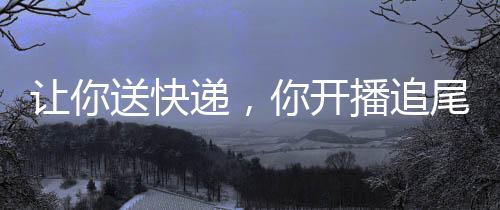 讓你送快遞，你開播追尾楊蜜？