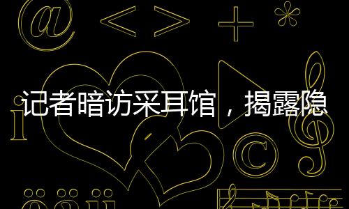 記者暗訪采耳館，揭露隱藏的大量擦邊服務(wù)現(xiàn)象