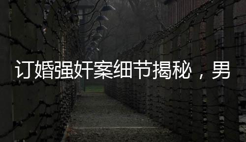 訂婚強(qiáng)奸案細(xì)節(jié)揭秘，男方家屬要求退還彩禮背后的真相