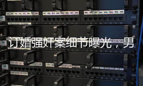 訂婚強奸案細節(jié)曝光，男方父親發(fā)長文揭露事件真相