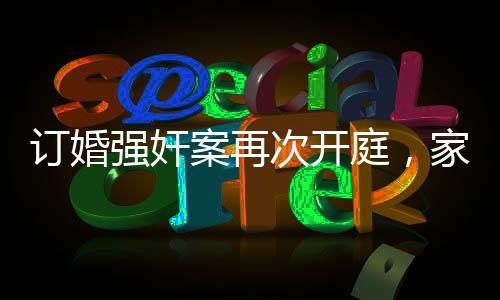 訂婚強奸案再次開庭，家屬堅持無罪立場