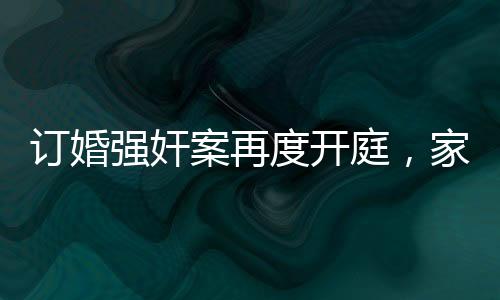 訂婚強(qiáng)奸案再度開庭，家屬堅(jiān)持無罪立場(chǎng)