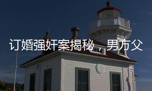 訂婚強奸案揭秘，男方父母堅定立場，堅信兒子無罪