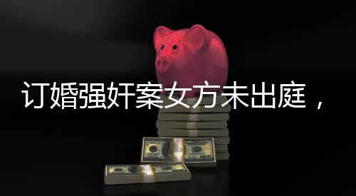 訂婚強奸案女方未出庭，法律公正依然行