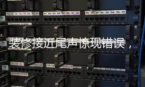 裝修接近尾聲驚現(xiàn)錯誤，施工過程中的細節(jié)問題必須引起高度重視