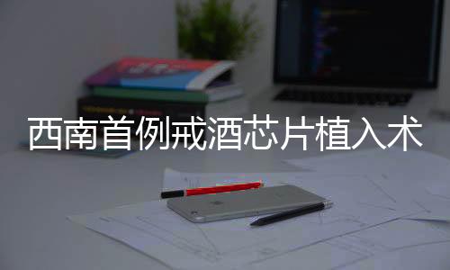 西南首例戒酒芯片植入術(shù)成功實施，開啟戒酒新篇章