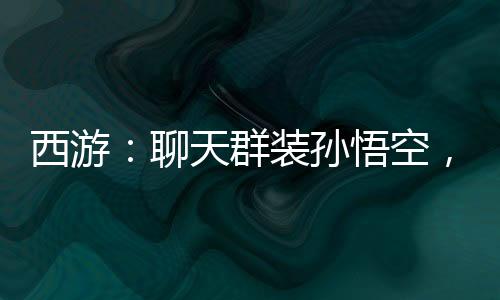 西游：聊天群裝孫悟空，群友狂舔