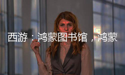 西游：鴻蒙圖書館，鴻蒙排行榜！