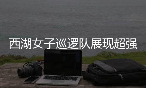 西湖女子巡邏隊展現(xiàn)超強反差