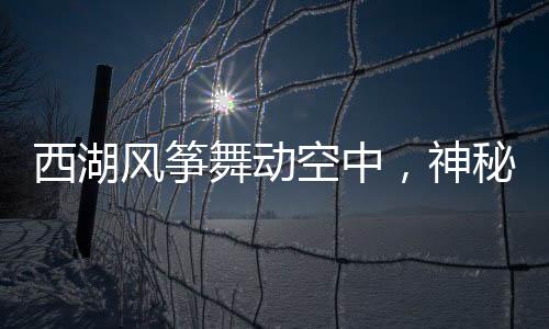 西湖風(fēng)箏舞動空中，神秘人物現(xiàn)身背景竟?fàn)砍稐顑缗c旅行故事