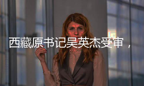 西藏原書記吳英杰受審，涉案金額高達(dá)3.43億