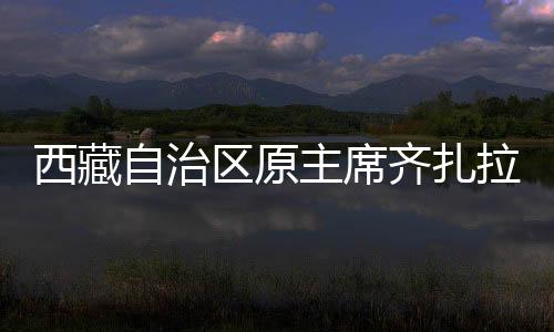 西藏自治區(qū)原主席齊扎拉被查，揭示反腐斗爭新動向