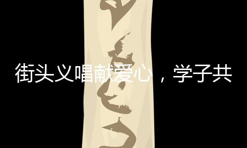 街頭義唱獻(xiàn)愛心，學(xué)子共筑生命橋——學(xué)生街頭義唱為白血病同學(xué)籌款