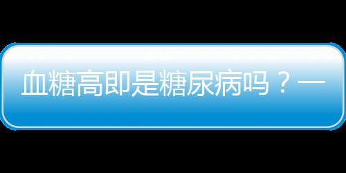 血糖高即是糖尿病嗎？一文深度解讀血糖與糖尿病關(guān)系