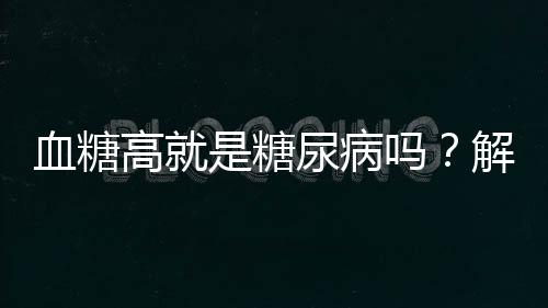 血糖高就是糖尿病嗎？解讀血糖與糖尿病的關(guān)系