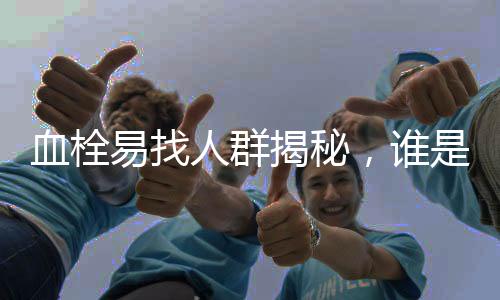 血栓易找人群揭秘，誰是血栓的潛在目標(biāo)？