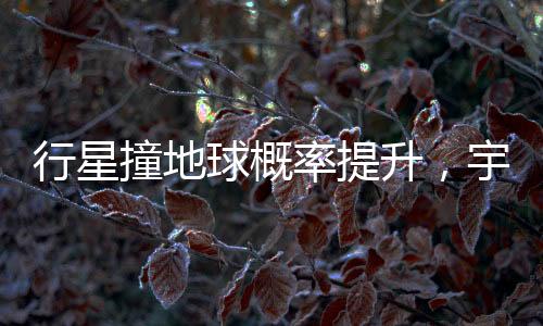 行星撞地球概率提升，宇宙中的潛在威脅與人類的應(yīng)對策略