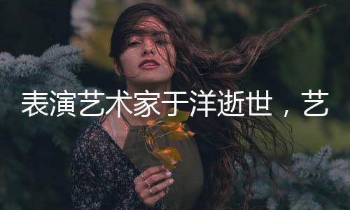 表演藝術(shù)家于洋逝世，藝術(shù)界痛失巨星