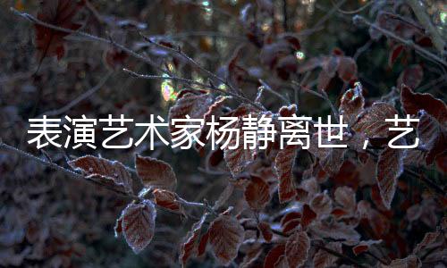 表演藝術(shù)家楊靜離世，藝術(shù)界痛失瑰寶