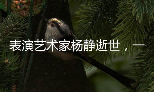 表演藝術(shù)家楊靜逝世，一段藝術(shù)人生的悼念與緬懷