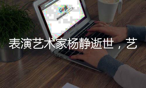 表演藝術(shù)家楊靜逝世，藝術(shù)界痛失巨星