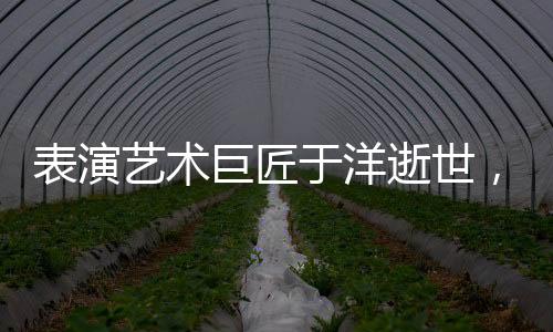 表演藝術巨匠于洋逝世，享年九十五歲