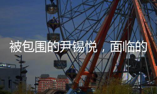 被包圍的尹錫悅，面臨的復(fù)雜局面與挑戰(zhàn)