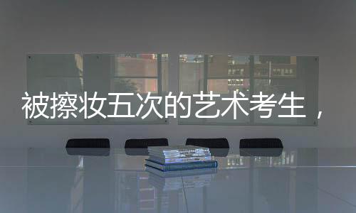 被擦妝五次的藝術(shù)考生，對(duì)娛樂圈的堅(jiān)定拒絕