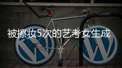 被擦妝5次的藝考女生成功上岸中傳，奮斗與堅(jiān)持的傳奇故事