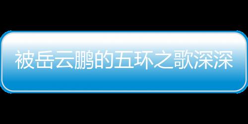 被岳云鵬的五環(huán)之歌深深觸動(dòng)，共情的力量與藝術(shù)的魅力