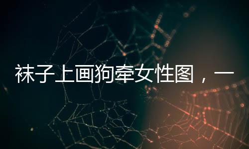 襪子上畫狗牽女性圖，一種獨(dú)特時尚現(xiàn)象探討