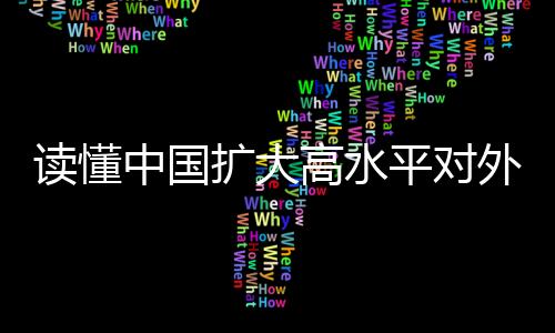 讀懂中國(guó)擴(kuò)大高水平對(duì)外開(kāi)放的決心